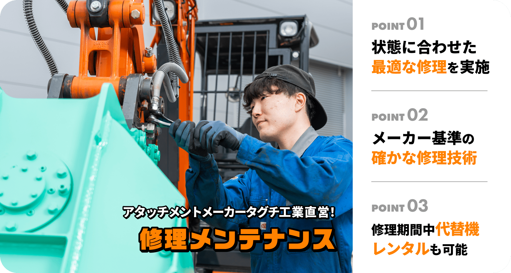 アタッチメントメーカータグチ工業直営！修理・メンテナンス1.レンタルサービス 工事に合ったレンタルをご提案　2.メーカー基準の高品質な整備 3.新商品はデモ＆レンタルができる